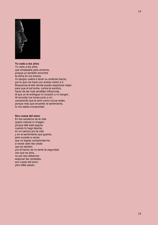 14
14
Yo cedo a los años
Yo cedo a los años
que empleaste para amarme,
porque yo también encontré
la dicha en tus brazos,
mi sangre vuelve a tener su ardiente fuerza,
por lo que me hace con ansias volver a ti.
Buscamos el aire donde pueda respirarse mejor,
para que el sol luche, contra la sombra,
hacer de las más amables influencias,
el que yo te entregue mi corazón y mi sangre.
Al recordar tus horas junto a mí,
comprendo que te amo como nunca antes,
porque más que encantar al sentimiento,
tú me sabes comprender.
Son cosas del amor
En los senderos de la vida
quiero colocar tu imagen,
porque ella está segura
cuando lo hago latente,
en mi camino por la vida
y en el sentimiento que guardo,
pero sucede a veces
que no logras comprenderme.
a veces caen las cosas
que se sienten,
por el hecho de no tener la seguridad
con que se ama,
no por eso debemos
esquivar las verdades,
son cosas del amor
pero ellas pasan.
 