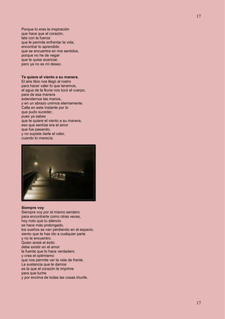 17
17
Porque tú eres la inspiración
que hace que el corazón,
lata con la fuerza
que le permite enfrentar la vida,
encontrar lo aprendido
que se encuentra en mis sentidos,
porque no he de negar
que te quise acariciar,
pero ya no es mi deseo.
Te quiere el viento a su manera,
El aire tibio nos llegó al rostro
para hacer valer lo que tenemos,
el agua de la lluvia nos tocó el cuerpo,
para de esa manera
extendernos las manos,
y en un abrazo unirnos eternamente.
Calla en este instante por lo
que pudo suceder,
pues ya sabes
que te quiere el viento a su manera,
eso que sentías era el amor
que fue pasando,
y no supiste darle el valor,
cuando lo merecía.
Siempre voy
Siempre voy por el mismo sendero
para encontrarte como otras veces,
hoy noto que tu silencio
se hace más prolongado,
los sueños se van perdiendo en el espacio,
siento que te has ido a cualquier parte
y no te encuentro.
Quien ansié el éxito
debe existir en el amor
la fuente que lo hace verdadero
y crea el optimismo
que nos permite ver la vida de frente.
La sustancia que le damos
es la que el corazón le imprime
para que luche
y por encima de todas las cosas triunfe.
 