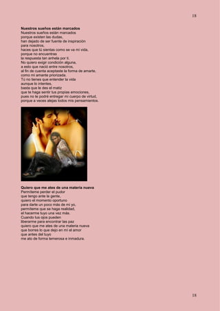 18
18
Nuestros sueños están marcados
Nuestros sueños están marcados
porque existen las dudas,
han dejado de ser fuente de inspiración
para nosotros,
haces que tú sientas como se va mi vida,
porque no encuentras
la respuesta tan anhela por ti.
No quiero exigir condición alguna,
a esto que nació entre nosotros,
al fin de cuenta aceptaste la forma de amarte,
como mi amante priorizada.
Tú no tienes que entender la vida
aunque lo intentes,
basta que le des el matiz
que te haga sentir tus propias emociones,
pues no te podré entregar mi cuerpo de virtud,
porque a veces alejas todos mis pensamientos.
Quiero que me ates de una materia nueva
Permíteme perder el pudor
que tengo ante la gente,
quiero el momento oportuno
para darte un poco más de mi yo,
permíteme que se haga realidad,
el hacerme tuyo una vez más.
Cuando tus ojos pueden
liberarme para encontrar las paz
quiero que me ates de una materia nueva
que borres lo que dejo en mí el amor
que antes del tuyo
me ato de forma temerosa e inmadura.
 