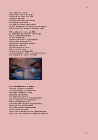 24
24
que sin conocer a nadie
te busco para darte lo que tengo,
quiero que sea para ti nada más.
Para hacer algo más
que perdurable de lo que puede ser,
te nombro en cada noche
y en cada día te hago más presente,
ver en ti la realización de cada uno de mis deseos,
eso es pensar en ti aunque no conozca a nadie.
Volver a tener la sonrisa perdida,
En las tinieblas que encuentro en tu cuerpo,
esta la cicatrización que logro
mi amor al llegar a ti,
el mundo que gozas es la prolongación,
que he hecho de mis anhelos
para ti como manantial de ilusiones.
Me permites hacer ver
que el amor tiene su fuerza,
que en mi rostro puede
volver a tener la sonrisa perdida,
mi alma podrá darse el lujo de hacer festividades,
todo se debe a que eres mi adoración.
En el buen sentido de la palabra
Tengo en mí todos los recuerdos
como una explosión de sentimientos,
que hacen más ligera mi carga
para andar por el mundo,
con la desnudez del alma
que antes estuvo cargada de tanta nostalgia,
que no veía que tu amor me llamaba.
Por los más recientes gestos
que hemos dado valor a lo que pretendemos,
pienso que al fin nuestras almas
encontraron la forma de proyectarse,
de esa manera demostrar
que en ellas existe algo más que superficialidades,
que es en el buen sentido de la palabra, la añoranza.
 