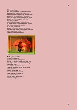 25
25
Mis sensaciones
Mis sensaciones van cuidando mi partida,
para cicatrizar el dolor que el tiempo,
ha dejado en mi cuerpo y con él sus huellas,
para sentir como cualquiera la tristeza.
Llevo en mí recuerdos imposibles de borrar,
porque han formado parte de la vida
que llevé a tu lado,
supe de las líneas que siguió mi vista,
al leer el libro que contiene nuestra historia.
Soy rico en todo lo que siento,
te he dado parte de mí
porque mi frente te ve como ha querido,
pero me pides cosas que no puedo ofrecerte,
como la de ser tu amigo
y traicionar mis pensamientos.
No tengo rivalidades
No tengo rivalidades
para dar mi amor como quieres,
porque a ti debo mi existencia y algo más,
soy la que definió su camino al lado tuyo,
para hacer valer
que el amor encontró su nido.
Tengo el orgullo de contar con la forma
como me amas,
de esa forma hacer ver
que la vida tiene su encanto,
hacer realidad cada sueño
que tiene mi alma,
porque quiero llenarme de ti
de forma completa.
 