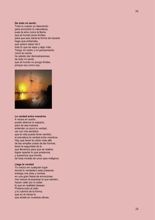 26
26
De todo mi sentir,
Todo tu cuerpo yo desciendo
para encontrar tu naturaleza,
pues te amo como la llama
que al mundo pone límites,
para que sea cierta la forma de hacerlo
hago que entiendas,
que quiero saber de ti
todo lo que se sepa y algo más.
Tengo mi rostro y mi pensamiento
como la noche,
he sabido dar demostraciones
de todo mi sentir,
que al mundo no pongo limites,
porque soy como soy.
La verdad entre nosotros
A veces en sueño
puedo abarcar tu espacio,
para de esa manera
entender un poco tu verdad,
ver con mis sentidos
que la vida puede tener sentido,
si prevalece la verdad entre nosotros.
Hay que tener la visión más allá
de las simples cosas de las formas,
tener la seguridad de lo
que llevamos para que se realice,
lograr apartar lo que ansiamos
y queremos que triunfe,
de toda mirada de unos ojos malignos.
Llega la verdad
Yo crezco en cualquier lugar
donde lo verdadero este presente,
entrego mis días y noches
en una gran fiesta de emociones,
mis manos al expresar lo que sienten,
hacen valer por sí solas
lo que en realidad desean.
Pintaría todo el cielo
y lo cubriría de la forma,
que en el vieras lo
que existe en nuestras almas,
 