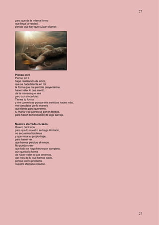 27
27
para que de la misma forma
que llega la verdad,
pensar que hay que cuidar el amor.
Pienso en ti
Pienso en ti
hago realización de amor,
que se hace latente en mí
la forma que me permite proyectarme,
hacer valer lo que siento,
de la manera que sea
pero con sinceridad.
Tienes tu forma
y me convences porque mis sentidos haces más,
me complace por la manera
que tienes para quererme,
tu mano y tu cuerpo se ponen tensos,
para hacer demostración de algo salvaje.
Nuestro aferrado corazón.
Quiero de ti todo
para que lo nuestro se haga ilimitado,
no encuentro fronteras
y que vista su propio traje,
para hacer ver
que hemos perdido el miedo.
No puedo creer
que todo se haya hecho por completo,
aún queda la forma
de hacer valer lo que tenemos,
dar más de lo que hemos dado,
porque así lo proclama
nuestro aferrado corazón.
 