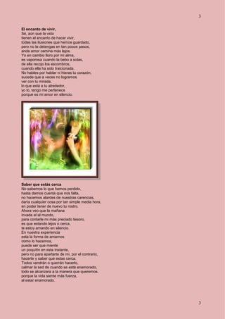 3
3
El encanto de vivir,
Sé, aún que la vida
tienen el encanto de hacer vivir,
todas las ilusiones que hemos guardado,
pero no te detengas en tan pocos pasos,
anda amor camina más lejos.
Yo en cambio lloro por mi alma,
es vaporosa cuando la bebo a solas,
de ella recojo los escombros,
cuando ella ha sido traicionada.
No hables por hablar ni hieras tu corazón,
sucede que a veces no logramos
ver con tu mirada,
lo que está a tu alrededor,
yo lo, tengo me pertenece
porque es mi amor en silencio.
Saber que estás cerca
No sabemos lo que hemos perdido,
hasta darnos cuenta que nos falta,
no hacemos alardes de nuestras carencias,
daría cualquier cosa por tan simple media hora,
en poder tener de nuevo tu rostro.
Ahora veo que la mañana
invade el al mundo,
para contarle mi más preciado tesoro,
es que estando lejos o cerca,
te estoy amando en silencio.
En nuestra experiencia
esta la forma de amarnos
como lo hacemos,
puede ser que miente
un poquitín en este instante,
pero no para apartarte de mí, por el contrario,
hacerte y saber que estas cerca.
Todos vendrán o querrán hacerlo,
calmar la sed de cuando se está enamorado,
todo se alcanzara a la manera que queremos,
porque la vida siente más fuerza,
al estar enamorado.
 