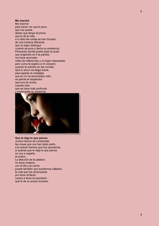 8
8
Me marchó
Me marchó
para hacer ver que lo poco
que me queda,
deseo que tenga el precio
que le da la vida,
a tu lado las cosas se han tornado
de una manera diferente,
que no logro distinguir
cuando es pura y tierna su existencia.
Pensando donde podrá estar la duda
que engendro en ti la partida,
me hace acometer
miles de reflexiones y no logro respuestas,
pero como le explico a mi corazón,
cuando te extraño en las noches.
Que tu amor me llega fuerte,
para apartar la nostalgia
que en mí ha encontrado nido,
se pierde el resplandor
que tuvo la noche,
cuando noto
que se hace más profunda
y prolongada su ausencia.
Que te diga lo que pienso
Juntos hemos de contemplar
las cosas que nos han dado parte,
a la actual manera que hoy pensamos,
si quieres que te diga lo que pienso
no voy a negarlo,
te quiero.
La elección de la palabra
no tiene misterio,
con el día y la noche
puede también que quedemos callados,
la vida que fue amenazada
por tener el llanto,
vuelva a tener la expresión
que le de su propio encanto.
 