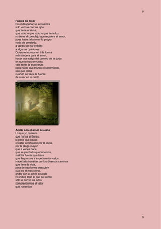 9
9
Fuerza de creer
En el despertar se encuentra
si lo vemos con los ojos
que tiene el alma,
que todo lo que todo lo que tiene luz
no tiene el complejo que requiere el amor,
pues hace falta tener lo propio
nada de prestado,
a veces sin dar crédito
a algunas opiniones.
Quiero encontrar en ti la forma
más sincera para el amor,
hacer que salga del camino de la duda
en que te has envuelto,
vale tener la esperanza
para hacer que triunfe el sentimiento,
ese que brota
cuando se tiene la fuerza
de creer en lo cierto.
Andar con el amor acuesta
Lo que yo quisiera
que nunca sintieras,
la pena que causa
el estar acorralado por la duda,
por la plaga mayor
que a veces hace
que se pierda lo que tenemos,
maldita fuente que hace
que lleguemos a experimentar celos.
Hace falta transitar por los diversos caminos
que tiene la vida,
para de esa forma descubrir
cuál es el más cierto,
andar con el amor acuesta
no indica todo lo que se siente,
sólo al correr los años
comprendemos el valor
que ha tenido.
 