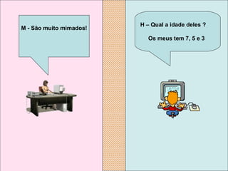    H – Qual a idade deles ?  Os meus tem 7, 5 e 3 M - São muito mimados! 