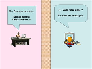 H – Você mora onde ?  Eu moro em Interlagos.   M – Os meus também .  Somos mesmo  Almas Gêmeas !!!   