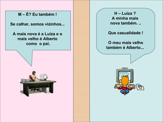 H – Luiza ?  A minha mais  nova também. .. Que casualidade ! O meu mais velho também é Alberto...   M – É? Eu também !  Se calhar, somos vizinhos...  A mais nova é a Luiza e o  mais velho é Alberto  como  o pai. 