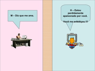 H – Estou perdidamente apaixonado por você.  Você me enfeitiçou !!!   M – Diz que me ama.   