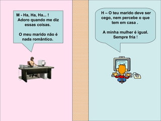   H – O teu marido deve ser cego, nem percebe o que tem em casa .  A minha mulher é igual. Sempre fria  ! M - Ha, Ha, Ha... !  Adoro quando me diz essas coisas.  O meu marido não é nada romântico.   