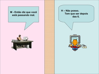 H – Não posso.  Tem que ser depois  das 6.  M - Então diz que você está passando mal. 