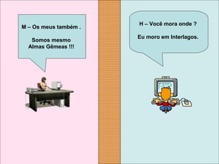 H – Você mora onde ?
Eu moro em Interlagos.
M – Os meus também .
Somos mesmo
Almas Gêmeas !!!
 