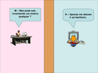 H – Apenas me deixam 
ir ao banheiro.
M – Não pode sair, 
inventando um motivo 
qualquer ?
 