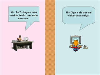 H – Diga a ele que vai 
visitar uma amiga.
M -  Às 7 chega o meu 
marido, tenho que estar 
em casa.
 