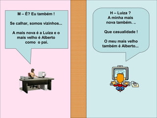 H – Luiza ?
A minha mais
nova também. ..
Que casualidade !
O meu mais velho
também é Alberto...
M – É? Eu também !
Se calhar, somos vizinhos...
A mais nova é a Luiza e o
mais velho é Alberto
como o pai.
 