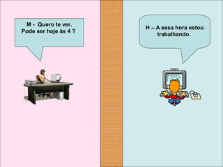 H – A essa hora estou 
trabalhando.
M -  Quero te ver.
Pode ser hoje às 4 ?
 
