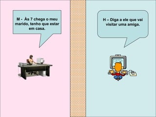 M - Às 7 chega o meu      H – Diga a ele que vai
marido, tenho que estar    visitar uma amiga.
       em casa.
 