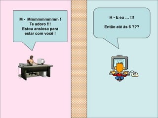 M - Mmmmmmmmm !         H - E eu … !!!
     Te adoro !!!
 Estou ansiosa para   Então até às 6 ???
   estar com você !
 