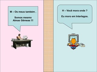 M – Os meus também .   H – Você mora onde ?

   Somos mesmo         Eu moro em Interlagos.
  Almas Gêmeas !!!
 