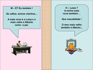 M – É? Eu também !            H – Luiza ?
                                 A minha mais
Se calhar, somos vizinhos...    nova também. ..

 A mais nova é a Luiza e o     Que casualidade !
   mais velho é Alberto
       como o pai.              O meu mais velho
                               também é Alberto...
 