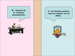 M – Gostaria de   H – Eu também gostaria,
 te conhecer      mas sou casado, vai ser
pessoalmente.              difícil...
 