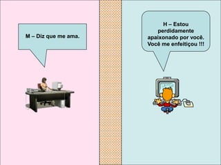 H – Estou
                         perdidamente
M – Diz que me ama.   apaixonado por você.
                      Você me enfeitiçou !!!
 