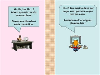 M - Ha, Ha, Ha... !   H – O teu marido deve ser
Adoro quando me diz     cego, nem percebe o que
   essas coisas.             tem em casa .

O meu marido não é      A minha mulher é igual.
  nada romântico.            Sempre fria !
 