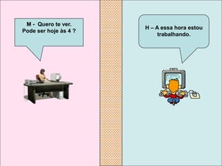 M - Quero te ver.
                       H – A essa hora estou
Pode ser hoje às 4 ?
                            trabalhando.
 