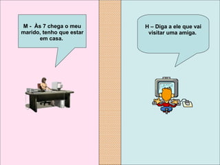 H – Diga a ele que vai visitar uma amiga.   M -  Às 7 chega o meu marido, tenho que estar em casa.   