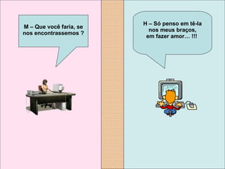 H – Só penso em tê-la nos meus braços, em fazer amor…  !!!     M – Que você faria, se nos encontrassemos ? 