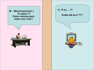 H - E eu … !!!  Então até às 6 ???   M -  Mmmmmmmmm !  Te adoro !!! Estou ansiosa para  estar com você !   