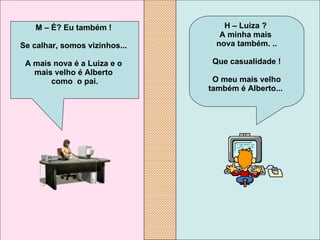 H – Luiza ?  A minha mais  nova também. .. Que casualidade ! O meu mais velho também é Alberto...   M – É? Eu também !  Se calhar, somos vizinhos...  A mais nova é a Luiza e o  mais velho é Alberto  como  o pai. 