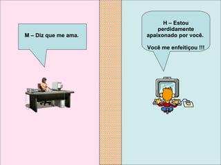 H – Estou perdidamente apaixonado por você.  Você me enfeitiçou !!!   M – Diz que me ama.   