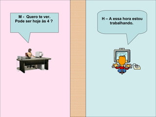 H – A essa hora estou trabalhando.   M -  Quero te ver. Pode ser hoje às 4 ?   