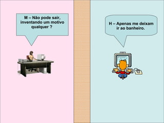 H – Apenas me deixam ir ao banheiro.   M – Não pode sair, inventando um motivo qualquer ?   