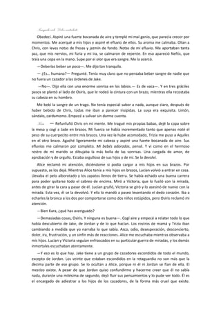 Tranquila cielo. Debes controlarte.
    Obedecí. Aspiré una fuerte bocanada de aire y templé mi mal genio, que parecía crecer por
momentos. Me acerqué a mis hijos y aspiré el efluvio de ellos. Su aroma me calmaba. Olían a
Chris, con leves notas de fresas y jazmín de fondo. Notas de mi efluvio. Me aportaban tanta
paz, que mis nervios, mi furia y mi ira, se calmaron de repente. En eso apareció Neftis, que
traía una copa en la mano. Supe por el olor que era sangre. Me la acercó.
   ―Deberías beber un poco―. Me dijo tan tranquila.
   ― ¿Es… humana?― Pregunté. Tenía muy claro que no pensaba beber sangre de nadie que
no fuera un cazador a las órdenes de Jake.
    ―No―. Dijo ella con una enorme sonrisa en los labios.― Es de vaca―. Y en tres gráciles
pasos se plantó al lado de Osiris, que le rodeó la cintura con un brazo, mientras ella recostaba
su cabeza en su hombro.
   Me bebí la sangre de un trago. No tenía especial sabor a nada, aunque claro, después de
haber bebido de Chris, todas me iban a parecer insípidas. La suya era exquisita. Limón,
sándalo, cardamomo. Empecé a salivar sin darme cuenta.
   Kara…― Refunfuñó Chris en mi mente. Me tragué mis propias babas, dejé la copa sobre
la mesa y cogí a Jade en brazos. Mi fuerza se había incrementado tanto que apenas noté el
peso de su cuerpecito entre mis brazos. Una vez la hube acomodado, Trizia me puso a Aquiles
en el otro brazo. Agaché ligeramente mi cabeza y aspiré una fuerte bocanada de aire. Sus
efluvios me calmaron por completo. Mi bebés adorados, pensé. Y vi como en el hermoso
rostro de mi marido se dibujaba la más bella de las sonrisas. Una cargada de amor, de
aprobación y de orgullo. Estaba orgulloso de sus hijos y de mí. Se la devolví.
   Alice reclamó mi atención, diciéndome si podía cargar a mis hijos en sus brazos. Por
supuesto, se los dejé. Mientras Alice tenía a mis hijos en brazos, Lucian volvió a entrar en casa.
Llevaba el pelo alborotado y los zapatos llenos de tierra. Se había echado una buena carrera
para poder quitarse todo el cabreo de encima. Miró a Victoria, que lo fusiló con la mirada,
antes de girar la cara y pasar de él. Lucian gruñó, Victoria se giró y lo asesinó de nuevo con la
mirada. Esta vez, él se la devolvió. Y ella lo mandó a paseo levantando el dedo corazón. Iba a
echarles la bronca a los dos por comportarse como dos niños estúpidos, pero Osiris reclamó mi
atención.
   ―Bien Kara, ¿qué has averiguado?
   ―Demasiadas cosas, Osiris. Y ninguna es buena―. Cogí aire y empecé a relatar todo lo que
había descubierto de Jake, de Jordan y de lo que hacían. Los rostros de mamá y Trizia iban
cambiando a medida que yo narraba lo que sabía. Asco, odio, desesperación, desconcierto,
dolor, ira, frustración, y un sinfín más de reacciones. Alice me escuchaba mientras observaba a
mis hijos. Lucian y Victoria seguían enfrascados en su particular guerra de miradas, y los demás
inmortales escuchaban atentamente.
   ―Y eso es lo que hay. Jake tiene a un grupo de cazadores escondidos de todo el mundo,
excepto de Jordan. Los veinte que estaban escondidos en la retaguardia no son más que la
décima parte de ese grupo. Se lo ocultan a Alice, porque ni él ni Jordan se fían de ella. El
mestizo existe. A pesar de que Jordan quiso confundirme y hacerme creer que él no sabía
nada, durante una milésima de segundo, dejó fluir sus pensamientos y lo pude ver todo. Él es
el encargado de adiestrar a los hijos de los cazadores, de la forma más cruel que existe.
 