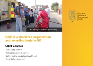 CIEH is a chartered organization
and awarding body in UK
CIEH Courses
•	Fire safety courses
•	Risk assessment Courses
•	Safety in the workplace level 1 to 4
•	Food Safety level 1 - 3
Fire Fighting Course for NASS Contracting
 