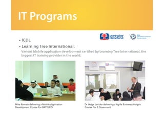 IT Programs
•	ICDL	
•	Learning Tree International:
Various Mobile application development certified by Learning Tree International, the
biggest IT training provider in the world.
Mike Romain delivering a Mobile Application
Development Course For BATELCO
Dr Helge Janicke delivering a Agille Business Analysis
Course For E.Goverment
 