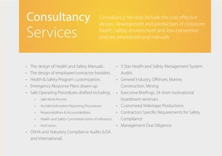 •	 The design of Health and Safety Manuals.
•	 The design of employee/contractor booklets.
•	 Health & Safety Program customization.
•	 Emergency Response Plans drawn up.
•	 Safe Operating Procedures drafted including:
•	 Safe Work Permits
•	 Accidents/Incident Reporting Procedures
•	 Responsibilities & Accountabilities
•	 Health and Safety Committee terms of reference
•	 And more...
•	 OSHA and Statutory Compliance Audits (USA
and International)
•	 5 Star Health and Safety Management System
Audits
•	 General Industry, Offshore, Marine,
Construction, Mining
•	 Executive Briefings, 24 short motivational
boardroom seminars
•	 Customized Videotape Productions
•	 Contractors Specific Requirements for Safety
Compliance
•	 Management Due Diligence
Consultancy
Services
Consultancy Services Include the cost effective
design, development and production of corporate
health, safety, enviornment and loss prevention
policies, procedures and manuals
 