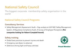 National Safety Council
National Safety Council Programs
Consultancy Services
•	 Safety Management Assessment/ Audit – Gap analysis to fulfil NSC Safety Management
System, A Regulatory Compliance Audit, A Survey of Employee Perceptions (For
companies looking for Robert Campbell Award).
Safety training
•	 Global best practices to prevent injuries and death
•	 Emergency care (basic to advance)
•	 Defensive driving (light and heavy vehicles)
The biggest corporate membership safety organisation in the
world
 