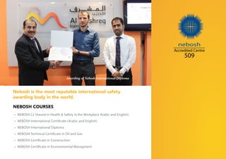 •	 NEBOSH L2 (Award in Health & Safety in the Workplace Arabic and English)
•	 NEBOSH International Certificate (Arabic and English)
•	 NEBOSH International Diploma
•	 NEBOSH Technical Certificate in Oil and Gas
•	 NEBOSH Certificate in Construction
•	 NEBOSH Certificate in Environmental Managment
nebosh
Accredited Centre
509
Nebosh is the most reputable international safety
awarding body in the world.
NEBOSH COURSES
Awarding of Nebosh International Diploma
 