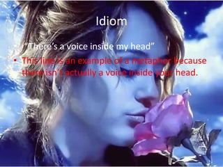 Idiom
• “There’s a voice inside my head”
• This line is an example of a metaphor because
  there isn’t actually a voice inside your head.
 