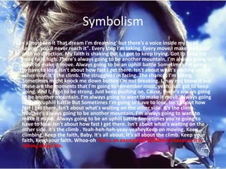 Symbolism
I can almost see it That dream I'm dreaming' but there's a voice inside my head
    saying" you'll never reach it". Every step I'm taking. Every move I make feels Lost
    with no direction. My faith is shaking But I, I got to keep trying. Got to keep my
    head held high. There's always going to be another mountain. I'm always going to
    want to make it move. Always going to be an uphill battle Sometimes I'm going
    to have to lose. Isn't about how fast I get there. Isn't about what's waiting on the
    other side. It's the climb. The struggles I'm facing. The chances I'm taking.
    Sometimes might knock me down button I'm not breaking. I may not know it but
    these are the moments that I'm going to remember most, yeah. Just got to keep
    going. And I, I got to be strong. Just keep pushing on. Cause, there's always going
    to be another mountain. I'm always going to want to make it move. Always going
    to be an uphill battle But Sometimes I'm going to have to lose. Isn't about how
    fast I get there. Isn't about what's waiting on the other side. It's the climb.
    Heather's always going to be another mountain. I'm always going to want to
    make it move. Always going to be an uphill battle Sometimes you're going to
    have to lose. Isn't about how fast I get there. Isn't about what's waiting on the
    other side. It's the climb . Yeah-heh-heh-yeay-yeaheyKeep on moving, Keep
    climbing, Keep the faith, Baby. It's all about, It's all about the climb. Keep your
    faith, Keep your faith. Whoa-oh This is an example of symbolism because it is
    talking about life.
 