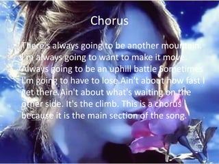 Chorus
• There's always going to be another mountain.
  I'm always going to want to make it move.
  Always going to be an uphill battle Sometimes
  I'm going to have to lose.Ain't about how fast I
  get there.Ain't about what's waiting on the
  other side. It's the climb. This is a chorus
  because it is the main section of the song.
 