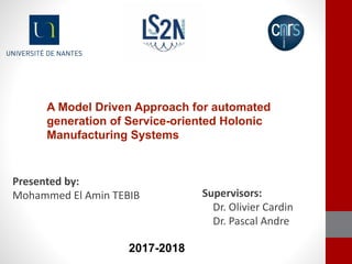 A Model Driven Approach for automated
generation of Service-oriented Holonic
Manufacturing Systems
Presented by:
Mohammed El Amin TEBIB Supervisors:
Dr. Olivier Cardin
Dr. Pascal Andre
2017-2018
 