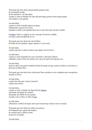 Tem gente que tem cheiro de passarinho quando canta,
de sol quando acorda,
de flor quando ri. Ao lado delas,
a gente se sente no balanço de uma rede que dança gostoso numa tarde grande,
sem relógio e sem agenda.

Ao lado delas,
a gente se sente comendo pipoca na praça,
lambuzando o queixo de sorvete,
melando os dedos com algodão doce da cor mais doce que tem pra escolher.

O tempo é outro e a vida fica com a cara que ela tem de verdade,
mas que a gente desaprende de ver.

Tem gente que tem cheiro de colo de Deus,
de banho de mar quando a água é quente e o céu é azul.

Ao lado delas,
a gente sabe que os anjos existem e que alguns são invisíveis.

Ao lado delas,
a gente se sente chegando em casa e trocando o salto pelo chinelo,
sonhando a maior tolice do mundo com o gozo de quem não liga pra isso.

Ao lado delas,
pode ser abril, mas parece manhã de Natal do tempo em que a gente acordava e encontrava o 
presente do Papai Noel.

Tem gente que tem cheiro das estrelas que Deus acendeu no céu e daquelas que conseguimos 
acender na Terra.

Ao lado delas,
a gente não acha que o amor é possível,
a gente tem certeza.

Ao lado delas,
a gente se sente visitando um lugar feito de alegria,
recebendo um buquê de carinhos,
abraçando um filhote de urso panda,
tocando com os olhos os olhos da paz.

Ao lado delas,
saboreamos a delícia do toque suave que sua presença sopra no nosso coração.

Tem gente que tem cheiro de cafuné sem pressa,
do brinquedo que a gente não largava,
do acalanto que o silêncio canta,
de passeio no jardim.

Ao lado delas,
 