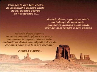Tem gente que tem cheiro  de passarinho quando canta    de sol quando acorda  de flor quando ri... Ao lado delas, a gente se sente  no balanço de uma rede    que dança gostoso numa tarde grande, sem relógio e sem agenda Ao lado delas a gente  se sente comendo pipoca na praça    lambuzando o queixo de sorvete  melando os dedos com algodão doce da    cor mais doce que tem pra escolher  O tempo é outro... 