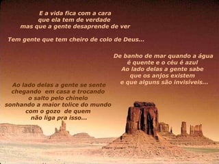 E a vida fica com a cara  que ela tem de verdade    mas que a gente desaprende de ver  Tem gente que tem cheiro de colo de Deus... De banho de mar quando a água  é quente e o céu é azul  Ao lado delas a gente sabe  que os anjos existem     e que alguns são invisíveis... Ao lado delas a gente se sente chegando    em casa e trocando  o salto pelo chinelo  sonhando a maior tolice do mundo  com o gozo    de quem  não liga pra isso... 