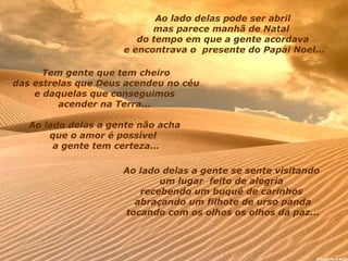 Ao lado delas pode ser abril  mas parece manhã de Natal    do tempo em que a gente acordava  e encontrava o    presente do Papai Noel... Tem gente que tem cheiro das estrelas que Deus acendeu   no céu  e daquelas que conseguimos  acender na Terra...  Ao lado delas a gente não acha  que o amor é possível    a gente tem certeza... Ao lado delas a gente se sente visitando  um lugar    feito de alegria  recebendo um buquê de carinhos  abraçando um filhote de urso panda tocando com os olhos os olhos da paz... 